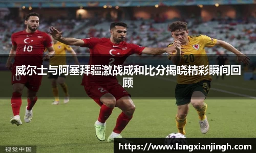 威尔士与阿塞拜疆激战成和比分揭晓精彩瞬间回顾