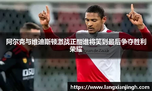 阿尔克与维迪斯顿激战正酣谁将笑到最后争夺胜利荣耀