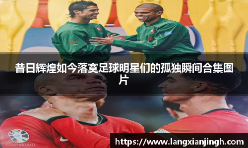 昔日辉煌如今落寞足球明星们的孤独瞬间合集图片